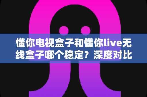 懂你电视盒子和懂你live无线盒子哪个稳定？深度对比解析帮你选对不踩坑