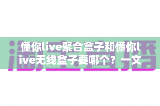 懂你live聚合盒子和懂你live无线盒子要哪个?一文看懂选购全攻略 懂你live聚合盒子和懂你live无线盒子要哪个?一文看懂选购全攻略