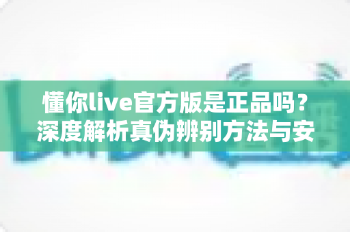懂你live官方版是正品吗？深度解析真伪辨别方法与安全下载全攻略