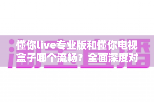 懂你live专业版和懂你电视盒子哪个流畅?全面深度对比评测,帮你找到最顺滑的大屏观影方案 懂你live专业版和懂你电视盒子哪个流畅?全面深度对比评测,帮你找到最顺滑的大屏观影方案