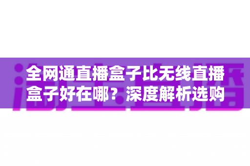 全网通直播盒子比无线直播盒子好在哪？深度解析选购直播设备的五大关键优势