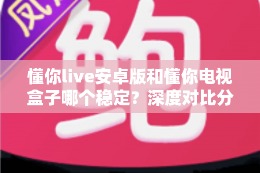 懂你live安卓版和懂你电视盒子哪个稳定?深度对比分析与选购避坑指南 懂你live安卓版和懂你电视盒子哪个稳定?深度对比分析与选购避坑指南