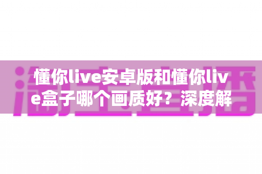 懂你live安卓版和懂你live盒子哪个画质好?深度解析画质差异与最佳选择方案 懂你live安卓版和懂你live盒子哪个画质好?深度解析画质差异与最佳选择方案