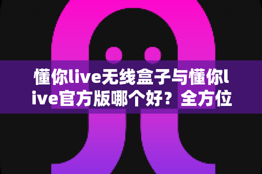 懂你live无线盒子与懂你live官方版哪个好？全方位对比分析助你选对直播工具