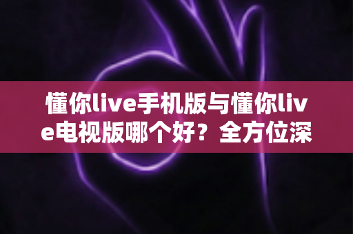 懂你live手机版与懂你live电视版哪个好？全方位深度对比分析，助你选出最佳观看方案