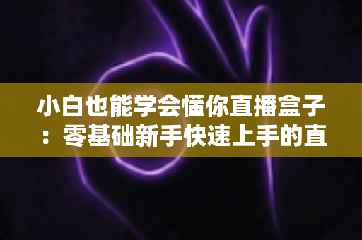 小白也能学会懂你直播盒子:零基础新手快速上手的直播神器完全使用指南 小白也能学会懂你直播盒子:零基础新手快速上手的直播神器完全使用指南