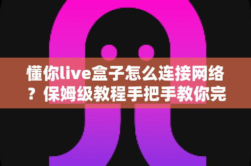 懂你live盒子怎么连接网络?保姆级教程手把手教你完成配置,畅享高清大屏体验 懂你live盒子怎么连接网络?保姆级教程手把手教你完成配置,畅享高清大屏体验