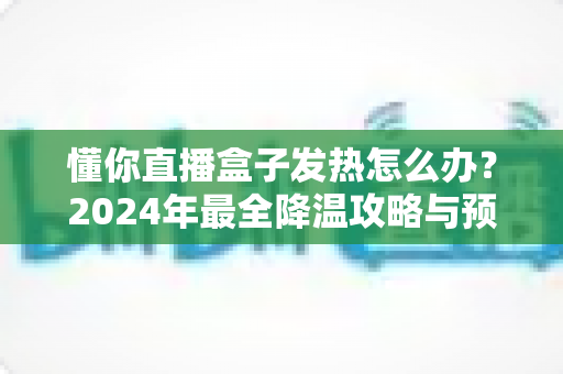 懂你直播盒子发热怎么办?2024年最全降温攻略与预防指南,轻松解决过热烦恼 懂你直播盒子发热怎么办?2024年最全降温攻略与预防指南,轻松解决过热烦恼