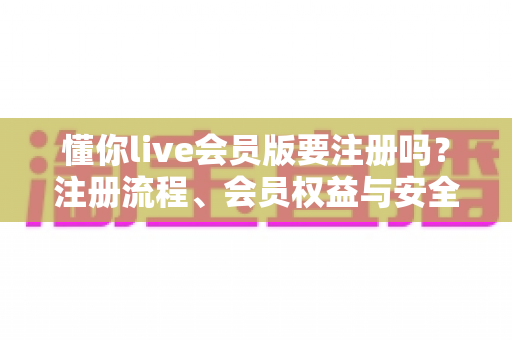 懂你live会员版要注册吗？注册流程、会员权益与安全使用全解析