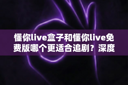懂你live盒子和懂你live免费版哪个更适合追剧?深度对比分析帮你选出最佳追剧方案 懂你live盒子和懂你live免费版哪个更适合追剧?深度对比分析帮你选出最佳追剧方案