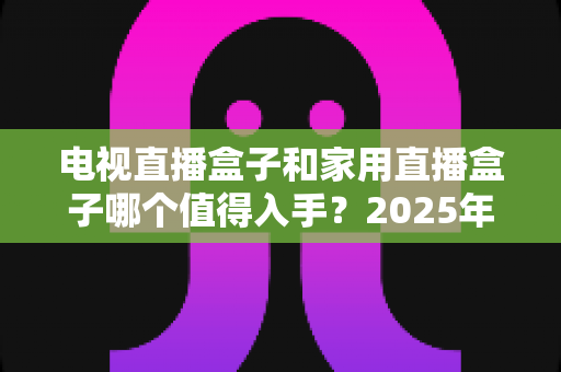 电视直播盒子和家用直播盒子哪个值得入手?2025年最全选购对比指南帮你一次看懂 电视直播盒子和家用直播盒子哪个值得入手?2025年最全选购对比指南帮你一次看懂