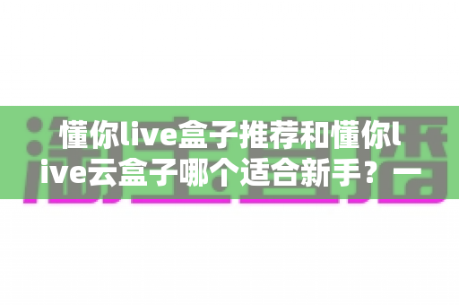 懂你live盒子推荐和懂你live云盒子哪个适合新手？一篇文章帮你彻底搞懂选购难题