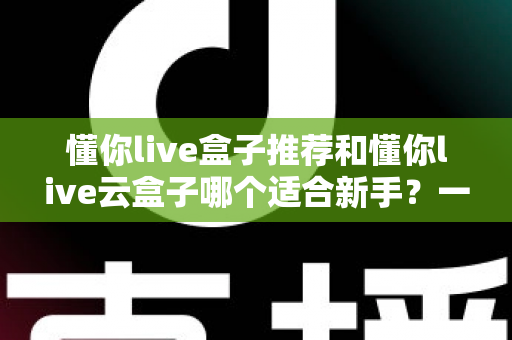 懂你live盒子推荐和懂你live云盒子哪个适合新手？一篇文章帮你彻底搞懂选购难题