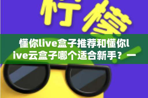 懂你live盒子推荐和懂你live云盒子哪个适合新手？一篇文章帮你彻底搞懂选购难题