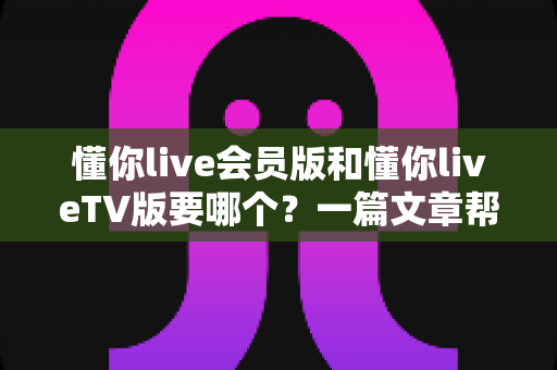 懂你live会员版和懂你liveTV版要哪个?一篇文章帮你彻底搞清楚怎么选 懂你live会员版和懂你liveTV版要哪个?一篇文章帮你彻底搞清楚怎么选