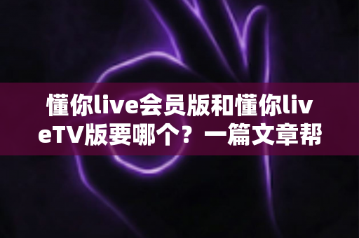 懂你live会员版和懂你liveTV版要哪个?一篇文章帮你彻底搞清楚怎么选 懂你live会员版和懂你liveTV版要哪个?一篇文章帮你彻底搞清楚怎么选