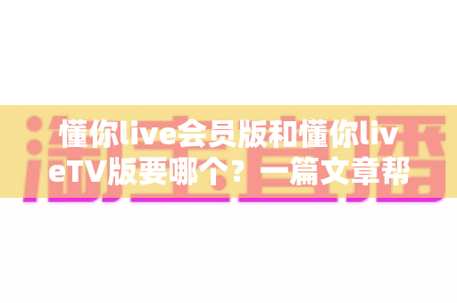 懂你live会员版和懂你liveTV版要哪个？一篇文章帮你彻底搞清楚怎么选