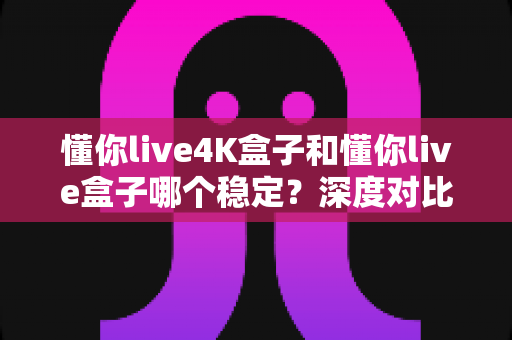 懂你live4K盒子和懂你live盒子哪个稳定？深度对比评测帮你找到最稳选择