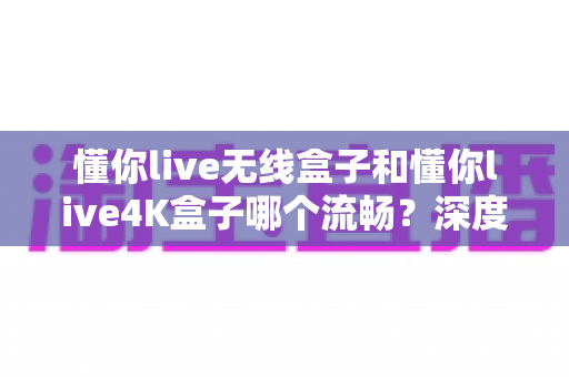 懂你live无线盒子和懂你live4K盒子哪个流畅？深度实测对比告诉你答案