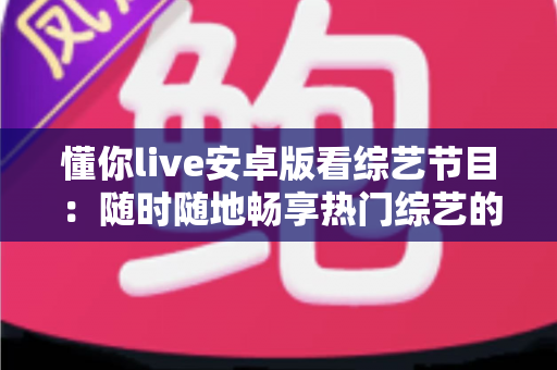 懂你live安卓版看综艺节目:随时随地畅享热门综艺的移动观影全攻略 懂你live安卓版看综艺节目:随时随地畅享热门综艺的移动观影全攻略