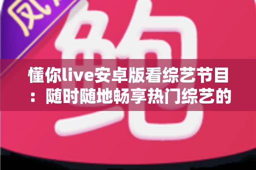 懂你live安卓版看综艺节目:随时随地畅享热门综艺的移动观影全攻略 懂你live安卓版看综艺节目:随时随地畅享热门综艺的移动观影全攻略