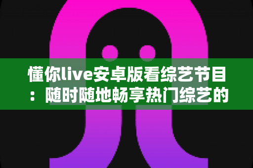 懂你live安卓版看综艺节目:随时随地畅享热门综艺的移动观影全攻略 懂你live安卓版看综艺节目:随时随地畅享热门综艺的移动观影全攻略