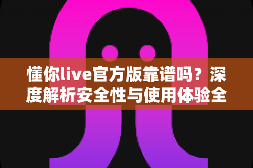 懂你live官方版靠谱吗?深度解析安全性与使用体验全指南 懂你live官方版靠谱吗?深度解析安全性与使用体验全指南