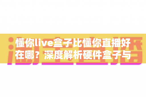 懂你live盒子比懂你直播好在哪?深度解析硬件盒子与软件直播的核心差异与选购指南 懂你live盒子比懂你直播好在哪?深度解析硬件盒子与软件直播的核心差异与选购指南
