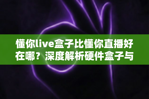 懂你live盒子比懂你直播好在哪？深度解析硬件盒子与软件直播的核心差异与选购指南