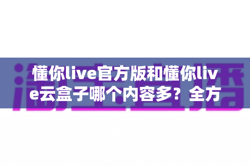 懂你live官方版和懂你live云盒子哪个内容多？全方位对比分析与选择指南