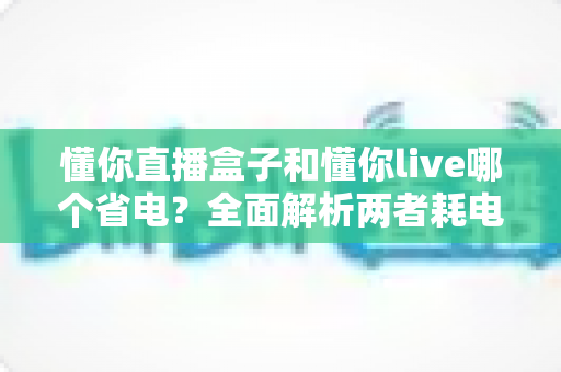 懂你直播盒子和懂你live哪个省电?全面解析两者耗电差异与实用省电攻略 懂你直播盒子和懂你live哪个省电?全面解析两者耗电差异与实用省电攻略