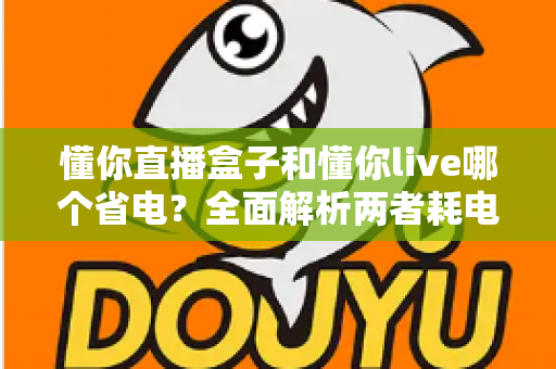 懂你直播盒子和懂你live哪个省电?全面解析两者耗电差异与实用省电攻略 懂你直播盒子和懂你live哪个省电?全面解析两者耗电差异与实用省电攻略