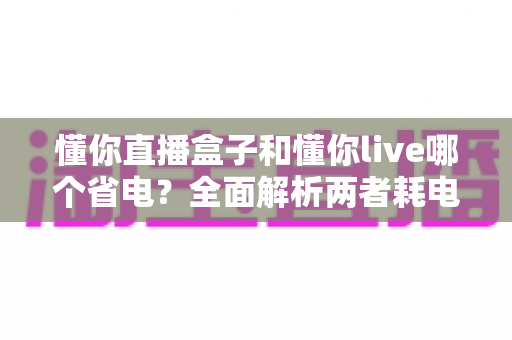 懂你直播盒子和懂你live哪个省电？全面解析两者耗电差异与实用省电攻略
