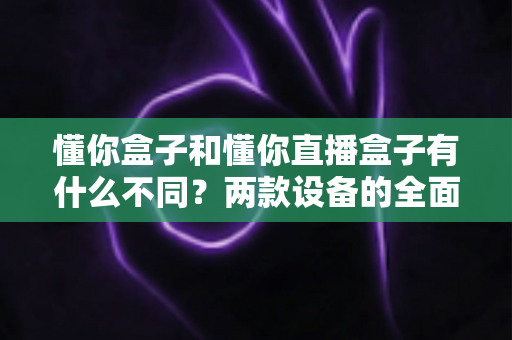 懂你盒子和懂你直播盒子有什么不同?两款设备的全面对比与选购指南 懂你盒子和懂你直播盒子有什么不同?两款设备的全面对比与选购指南