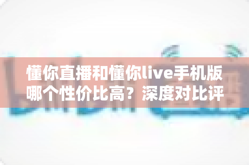 懂你直播和懂你live手机版哪个性价比高？深度对比评测帮你选出最优方案