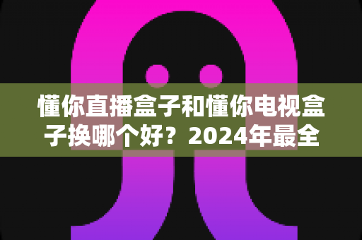 懂你直播盒子和懂你电视盒子换哪个好?2024年最全选购对比指南帮你一秒做出正确决定 懂你直播盒子和懂你电视盒子换哪个好?2024年最全选购对比指南帮你一秒做出正确决定