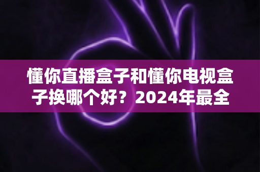 懂你直播盒子和懂你电视盒子换哪个好?2024年最全选购对比指南帮你一秒做出正确决定 懂你直播盒子和懂你电视盒子换哪个好?2024年最全选购对比指南帮你一秒做出正确决定
