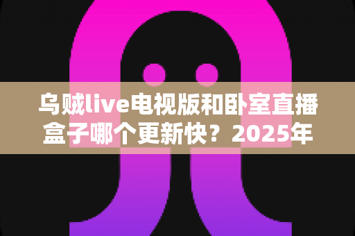 乌贼live电视版和卧室直播盒子哪个更新快?2025年深度对比与选购全指南 乌贼live电视版和卧室直播盒子哪个更新快?2025年深度对比与选购全指南