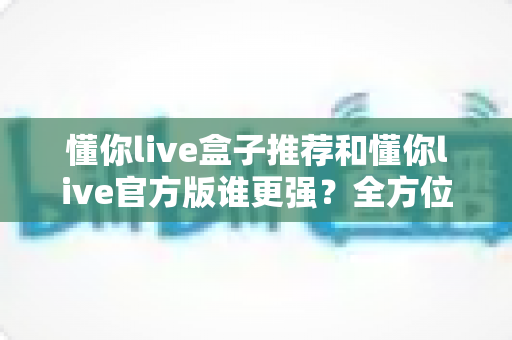 懂你live盒子推荐和懂你live官方版谁更强？全方位深度对比评测，帮你找到最适合自己的观看方案