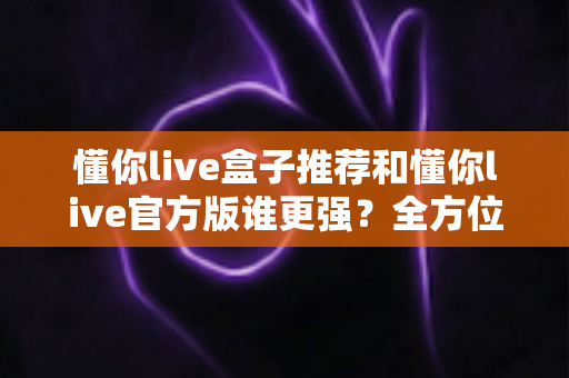 懂你live盒子推荐和懂你live官方版谁更强？全方位深度对比评测，帮你找到最适合自己的观看方案