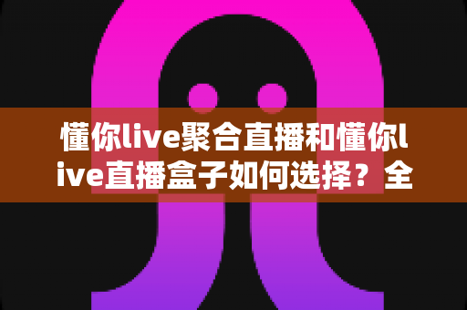 懂你live聚合直播和懂你live直播盒子如何选择?全面对比与实用选购指南帮你轻松做决定 懂你live聚合直播和懂你live直播盒子如何选择?全面对比与实用选购指南帮你轻松做决定