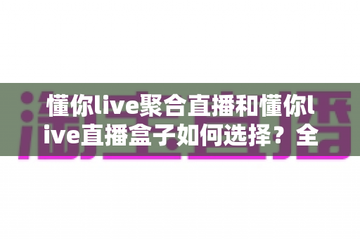 懂你live聚合直播和懂你live直播盒子如何选择？全面对比与实用选购指南帮你轻松做决定