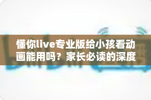懂你live专业版给小孩看动画能用吗？家长必读的深度解析、避坑建议与替代方案