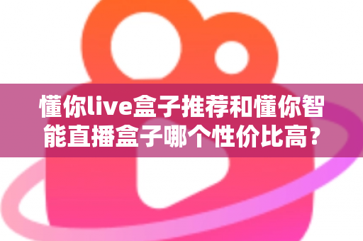 懂你live盒子推荐和懂你智能直播盒子哪个性价比高?2024年直播设备选购深度测评指南 懂你live盒子推荐和懂你智能直播盒子哪个性价比高?2024年直播设备选购深度测评指南