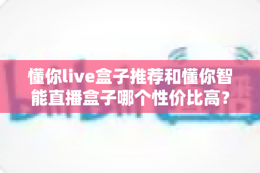 懂你live盒子推荐和懂你智能直播盒子哪个性价比高?2024年直播设备选购深度测评指南 懂你live盒子推荐和懂你智能直播盒子哪个性价比高?2024年直播设备选购深度测评指南