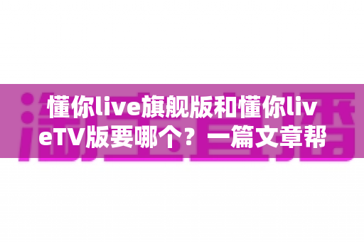 懂你live旗舰版和懂你liveTV版要哪个?一篇文章帮你彻底搞懂两款版本怎么选 懂你live旗舰版和懂你liveTV版要哪个?一篇文章帮你彻底搞懂两款版本怎么选