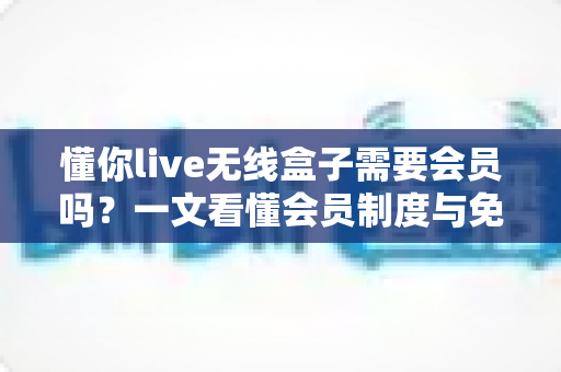 懂你live无线盒子需要会员吗?一文看懂会员制度与免费使用指南 懂你live无线盒子需要会员吗?一文看懂会员制度与免费使用指南