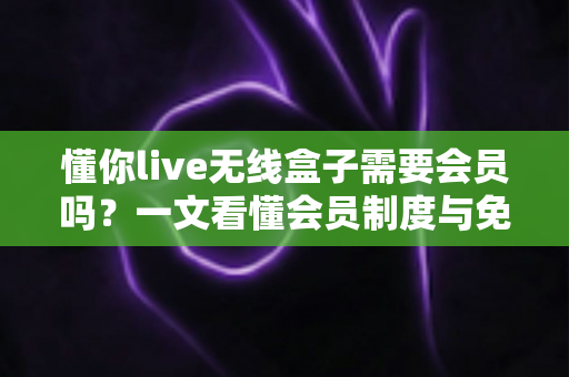 懂你live无线盒子需要会员吗?一文看懂会员制度与免费使用指南 懂你live无线盒子需要会员吗?一文看懂会员制度与免费使用指南