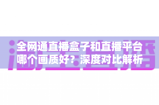 全网通直播盒子和直播平台哪个画质好？深度对比解析助你选对观影方案