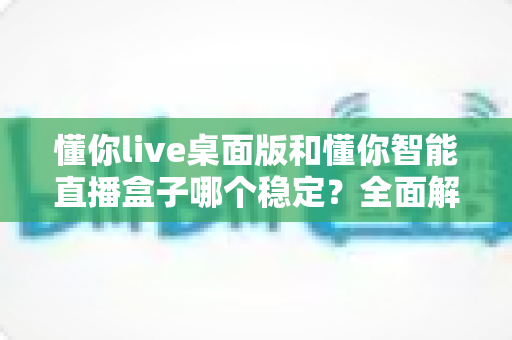懂你live桌面版和懂你智能直播盒子哪个稳定?全面解析帮你找到最稳直播方案 懂你live桌面版和懂你智能直播盒子哪个稳定?全面解析帮你找到最稳直播方案